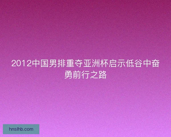 2012中国男排重夺亚洲杯启示低谷中奋勇前行之路