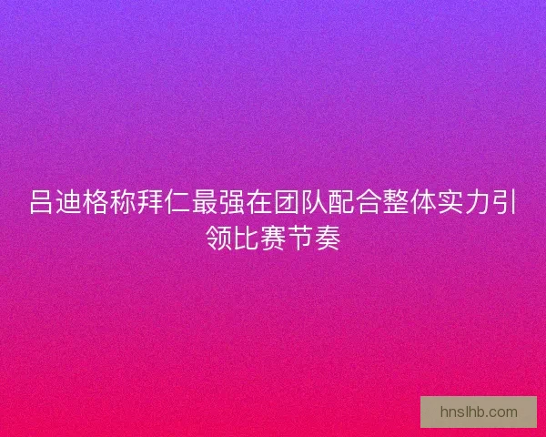 吕迪格称拜仁最强在团队配合整体实力引领比赛节奏
