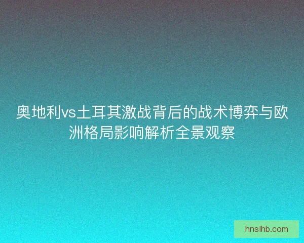 奥地利vs土耳其激战背后的战术博弈与欧洲格局影响解析全景观察