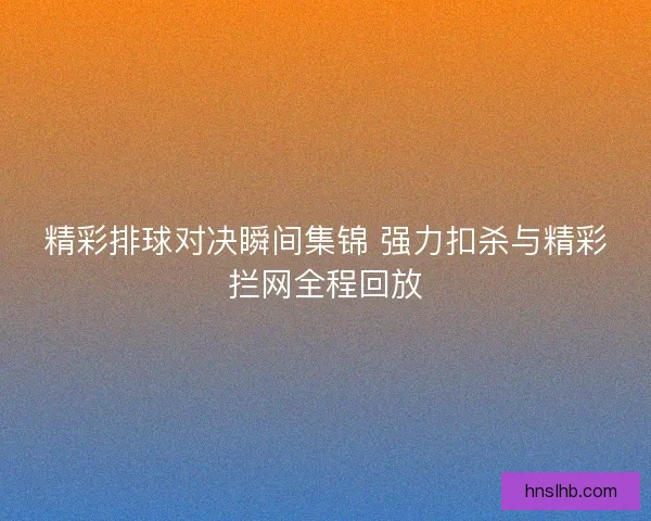 精彩排球对决瞬间集锦 强力扣杀与精彩拦网全程回放