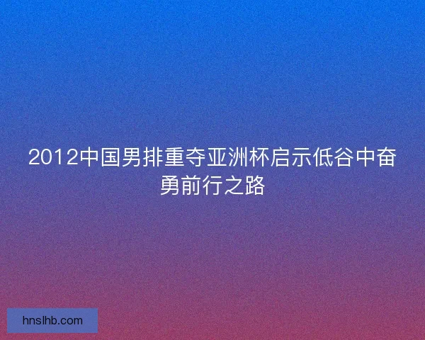 2012中国男排重夺亚洲杯启示低谷中奋勇前行之路