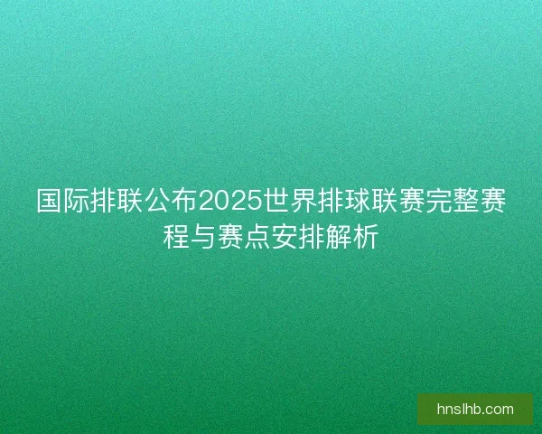 国际排联公布2025世界排球联赛完整赛程与赛点安排解析