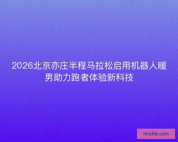 2026北京亦庄半程马拉松启用机器人暖男助力跑者体验新科技