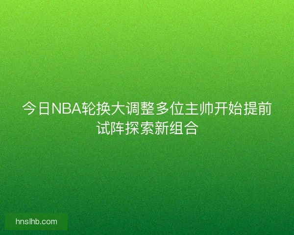 今日NBA轮换大调整多位主帅开始提前试阵探索新组合