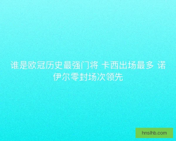 谁是欧冠历史最强门将 卡西出场最多 诺伊尔零封场次领先