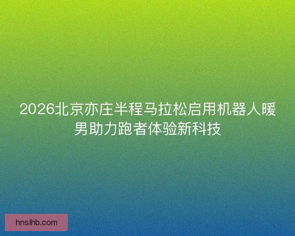2026北京亦庄半程马拉松启用机器人暖男助力跑者体验新科技