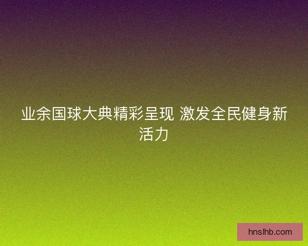 业余国球大典精彩呈现 激发全民健身新活力
