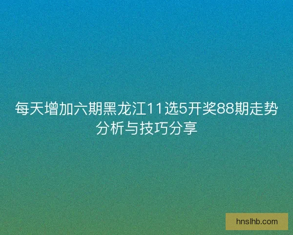 每天增加六期黑龙江11选5开奖88期走势分析与技巧分享