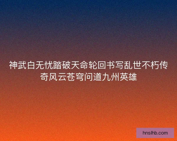 神武白无忧踏破天命轮回书写乱世不朽传奇风云苍穹问道九州英雄