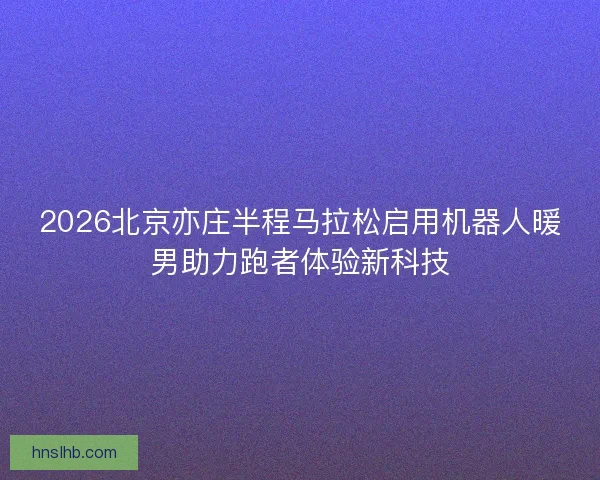 2026北京亦庄半程马拉松启用机器人暖男助力跑者体验新科技