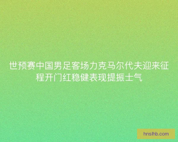 世预赛中国男足客场力克马尔代夫迎来征程开门红稳健表现提振士气