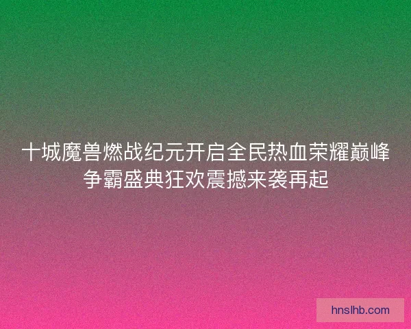 十城魔兽燃战纪元开启全民热血荣耀巅峰争霸盛典狂欢震撼来袭再起