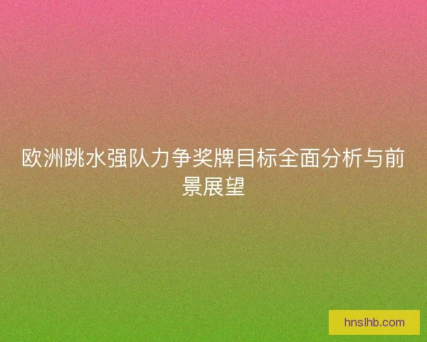 欧洲跳水强队力争奖牌目标全面分析与前景展望