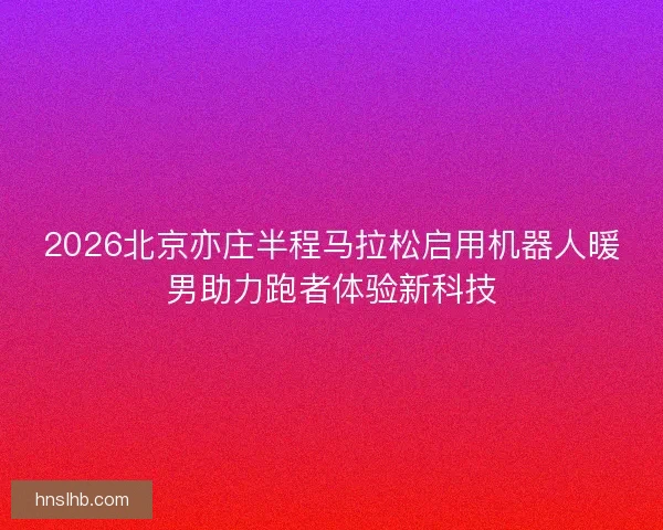 2026北京亦庄半程马拉松启用机器人暖男助力跑者体验新科技