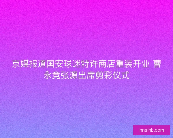 京媒报道国安球迷特许商店重装开业 曹永竞张源出席剪彩仪式