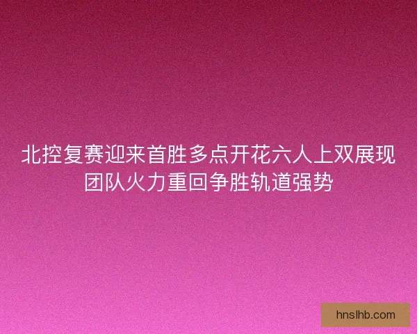 北控复赛迎来首胜多点开花六人上双展现团队火力重回争胜轨道强势