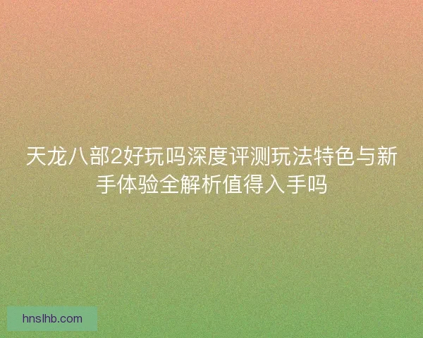 天龙八部2好玩吗深度评测玩法特色与新手体验全解析值得入手吗