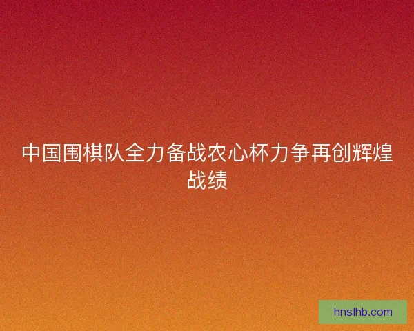 中国围棋队全力备战农心杯力争再创辉煌战绩