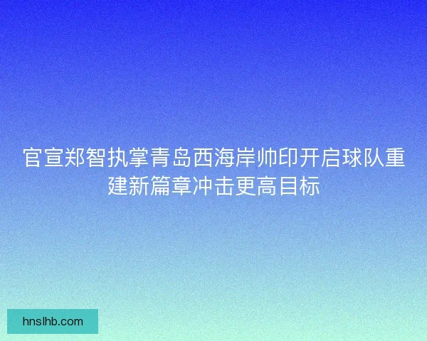 官宣郑智执掌青岛西海岸帅印开启球队重建新篇章冲击更高目标