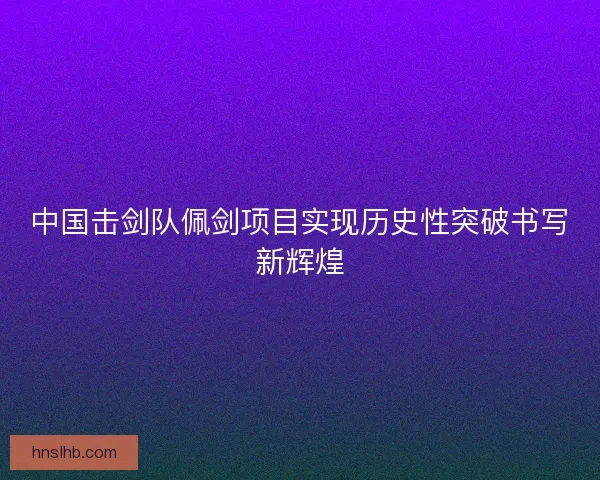 中国击剑队佩剑项目实现历史性突破书写新辉煌