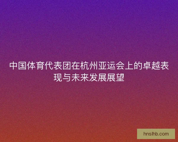 中国体育代表团在杭州亚运会上的卓越表现与未来发展展望